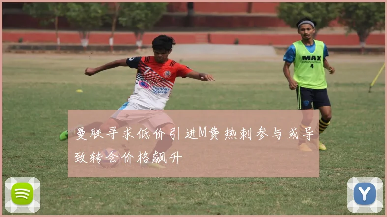 曼联寻求低价引进M费热刺参与或导致转会价格飙升