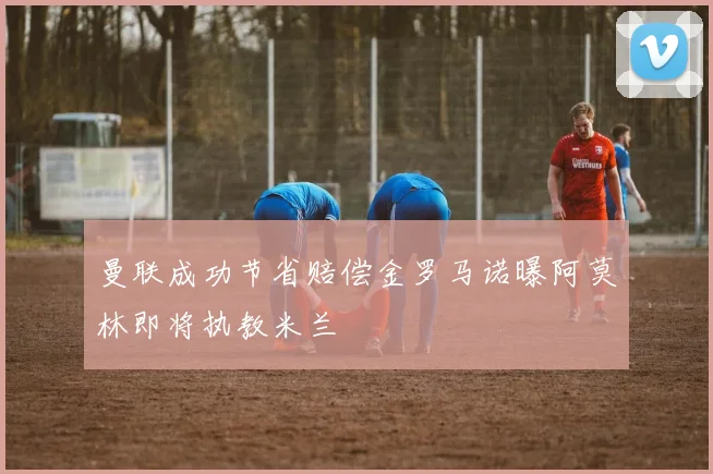 曼联成功节省赔偿金罗马诺曝阿莫林即将执教米兰