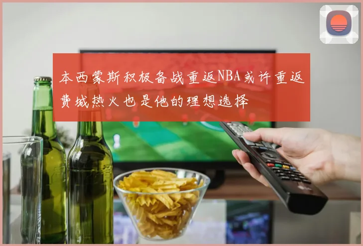 本西蒙斯积极备战重返NBA或许重返费城热火也是他的理想选择