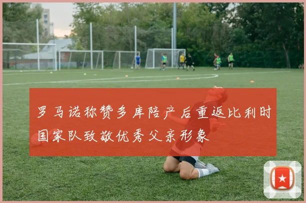 罗马诺称赞多库陪产后重返比利时国家队致敬优秀父亲形象
