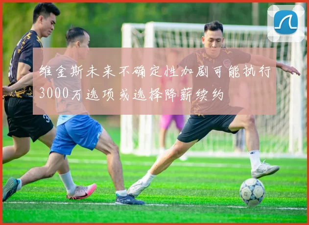 维金斯未来不确定性加剧可能执行3000万选项或选择降薪续约