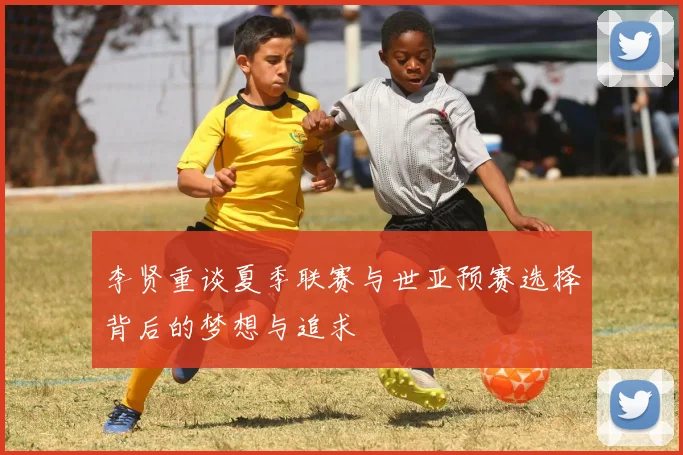 李贤重谈夏季联赛与世亚预赛选择背后的梦想与追求