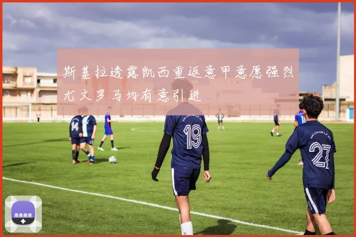 斯基拉透露凯西重返意甲意愿强烈尤文罗马均有意引进