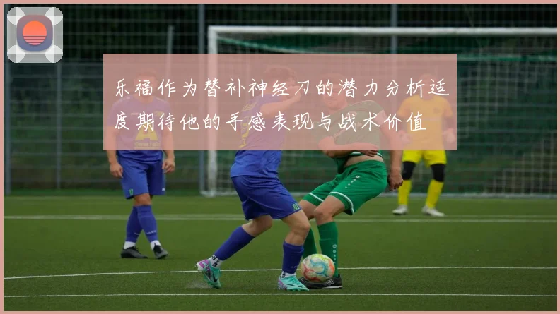 乐福作为替补神经刀的潜力分析适度期待他的手感表现与战术价值