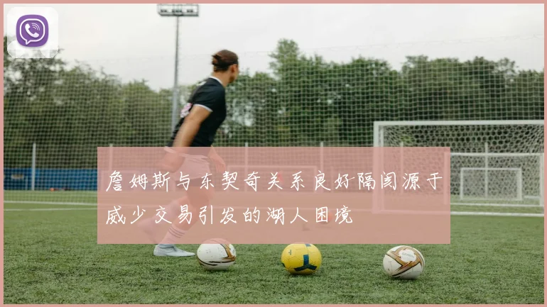 詹姆斯与东契奇关系良好隔阂源于威少交易引发的湖人困境