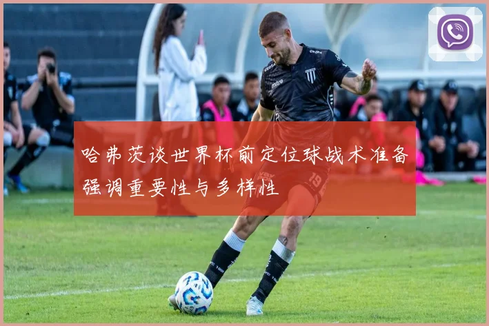 哈弗茨谈世界杯前定位球战术准备强调重要性与多样性
