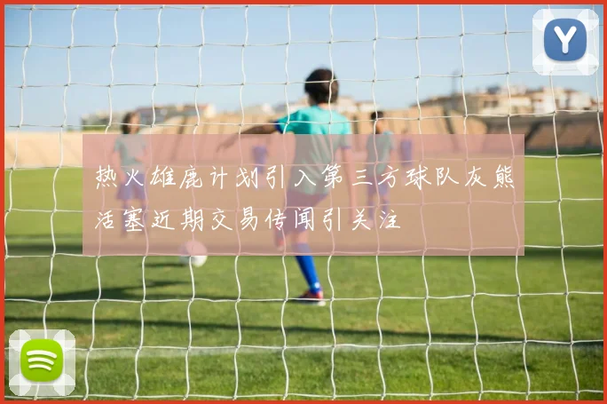 热火雄鹿计划引入第三方球队灰熊活塞近期交易传闻引关注