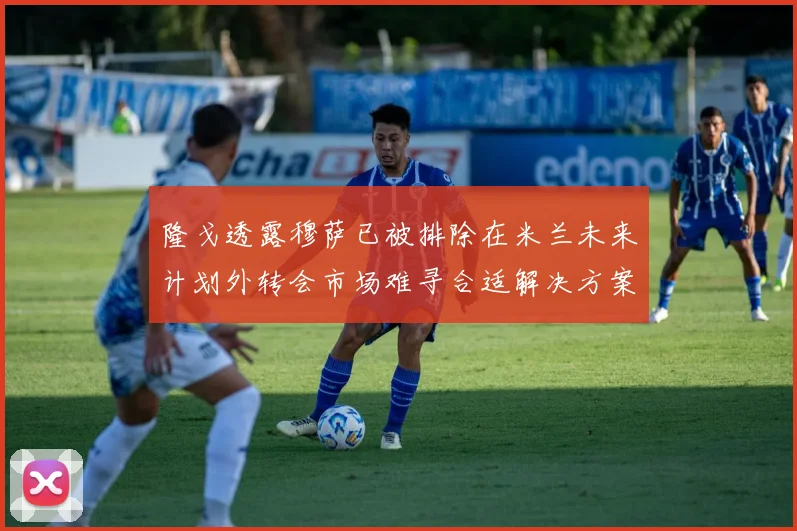 隆戈透露穆萨已被排除在米兰未来计划外转会市场难寻合适解决方案