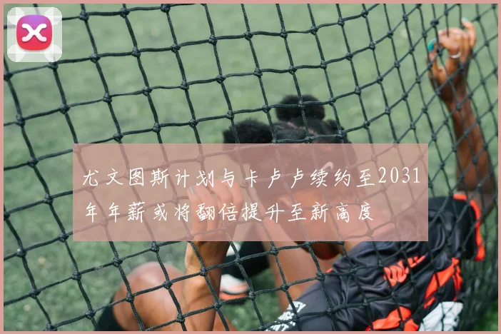尤文图斯计划与卡卢卢续约至2031年年薪或将翻倍提升至新高度